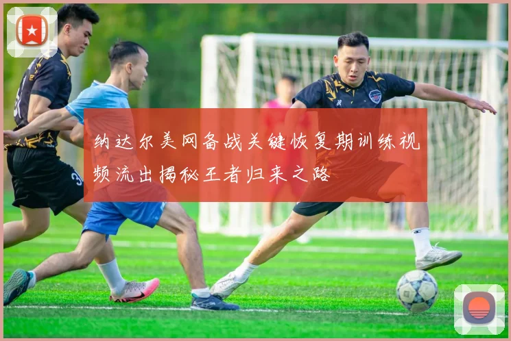 纳达尔美网备战关键恢复期训练视频流出揭秘王者归来之路