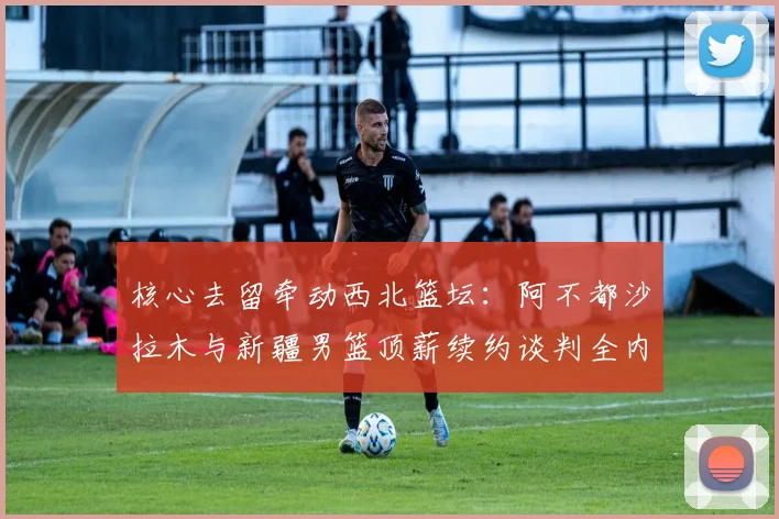 核心去留牵动西北篮坛:阿不都沙拉木与新疆男篮顶薪续约谈判全内幕及离队可能性深度剖析