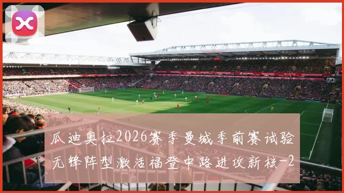 瓜迪奥拉2026赛季曼城季前赛试验无锋阵型激活福登中路进攻新核